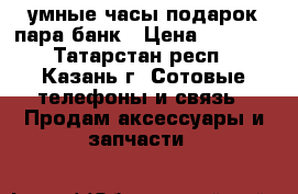 умные часы подарок пара банк › Цена ­ 2 400 - Татарстан респ., Казань г. Сотовые телефоны и связь » Продам аксессуары и запчасти   